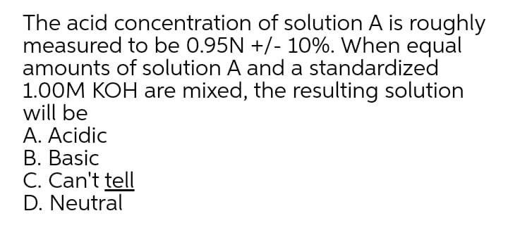 The acid concentration of solution A is roughly
measured to be 0.95N +/- 10%. When equal
amounts of solution A and a standardized
1.00M KOH are mixed, the resulting solution
will be
A. Acidic
B. Basic
C. Can't tell
D. Neutral
