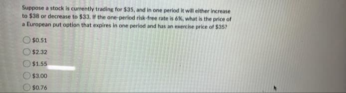 Suppose a stock is currently trading for $35, and in one period it will either increase
to $38 or decrease to $33. If the one-period risk-free rate is 6%, what is the price of
a European put option that expires in one period and has an exercise price of $35?
$0.51
$2.32
$1.55
$3.00
$0.76
