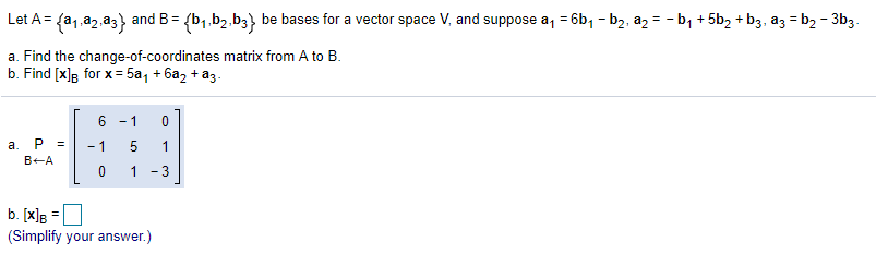 Let A = {a1,a,.a3} and B= (b1.b2. b3} be bases for a vector space V, and suppose a, = 6b, - b2, az = - b, + 5b, + b3, a3 = b2 - 3b3.
a. Find the change-of-coordinates matrix from A to B.
b. Find [x]g for x= 5a, + 6a2 + a3.
6.
- 1
а.
P =
- 1
1
B+A
1 -3
b. [x]B =
(Simplify your answer.)
