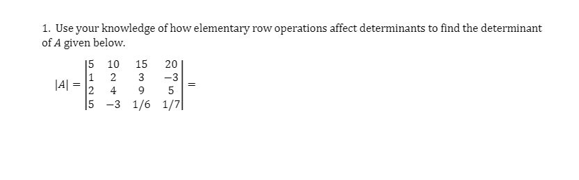 1. Use your knowledge of how elementary row operations affect determinants to find the determinant
of A given below.
|5 10
15
20
1
|A| =
2
2
3
-3
=
4
9
5 -3 1/6 1/7|
