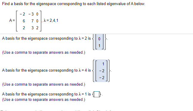 Find a basis for the eigenspace corresponding to each listed eigenvalue of A below.
- 2
-30
A=
6
7 0|,1=2,4,1
2
3 2
A basis for the eigenspace corresponding to i= 2 is
(Use a comma to separate answers as needed.)
A basis for the eigenspace corresponding to 1 = 4 is
- 2
- 2
(Use a comma to separate answers as needed.)
A basis for the eigenspace corresponding to A = 1 is }-
(Use a comma to separate answers as needed.)
