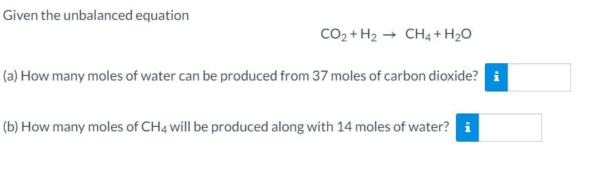 Given the unbalanced equation
CO2 + H2 → CH4 + H2O
(a) How many moles of water can be produced from 37 moles of carbon dioxide? i
(b) How many moles of CH4 will be produced along with 14 moles of water?
