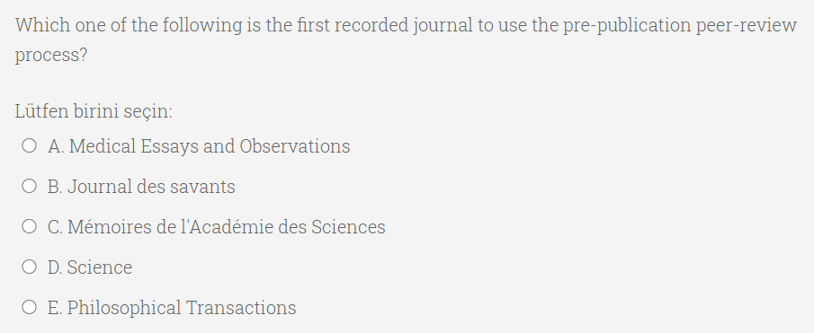 Which one of the following is the first recorded journal to use the pre-publication peer-review
process?
Lütfen birini seçin:
O A. Medical Essays and Observations
O B. Journal des savants
O C. Mémoires de l'Acadénmie des Sciences
O D. Science
O E. Philosophical Transactions
