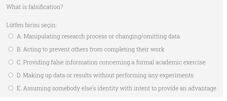 What is falsification?
Lütfen birini seçin:
O A. Manipulating research process or changing/omitting data
O B. Acting to prevent others from completing their work
O C. Providing false information concerning a formal academic exercise
O D. Making up data or results without performing any experiments
O E. Assuming somebody else's identity with intent to provide an advantage
