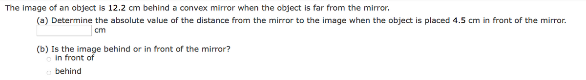 The image of an object is 12.2 cm behind a convex mirror when the object is far from the mirror.
(a) Determine the absolute value of the distance from the mirror to the image when the object is placed 4.5 cm in front of the mirror.
cm
(b) Is the image behind or in front of the mirror?
o in front of
o behind