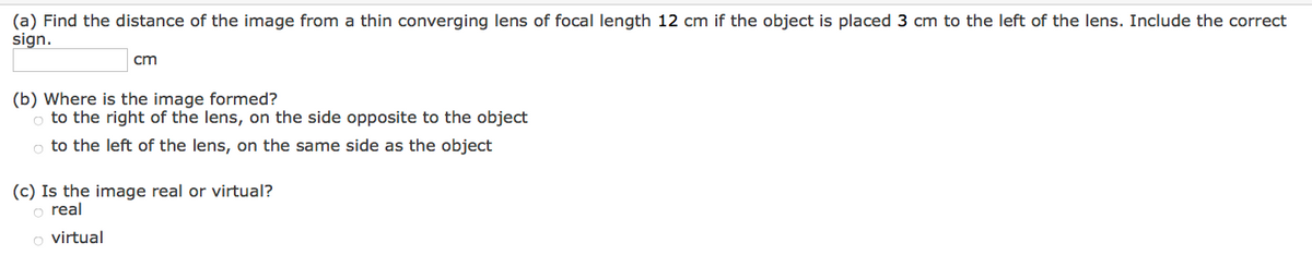 (a) Find the distance of the image from a thin converging lens of focal length 12 cm if the object is placed 3 cm to the left of the lens. Include the correct
sign.
cm
(b) Where is the image formed?
o to the right of the lens, on the side opposite to the object
o to the left of the lens, on the same side as the object
(c) Is the image real or virtual?
o real
o virtual