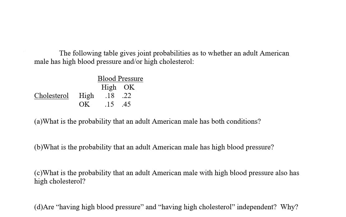 The following table gives joint probabilities as to whether an adult American
male has high blood pressure and/or high cholesterol:
Blood Pressure
High OK
.18 .22
Cholesterol
High
OK
.15
.45
(a)What is the probability that an adult American male has both conditions?
(b)What is the probability that an adult American male has high blood pressure?
(c)What is the probability that an adult American male with high blood pressure also has
high cholesterol?
(d)Are “having high blood pressure" and "having high cholesterol" independent? Why?
