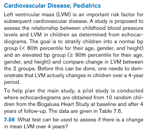 Cardiovascular
Disease, Pediatrics
Left ventricular mass (LVM) is an important risk factor for
subsequent cardiovascular disease. A study is proposed to
assess the relationship between childhood blood pressure
levels and LVM in children as determined from echocar-
diograms. The goal is to stratify children into a normal bp
group (< 80th percentile for their age, gender, and height)
and an elevated bp group (≥ 90th percentile for their age,
gender, and height) and compare change in LVM between
the 2 groups. Before this can be done, one needs to dem-
onstrate that LVM actually changes in children over a 4-year
period.
To help plan the main study, a pilot study is conducted
where echocardiograms are obtained from 10 random chil-
dren from the Bogalusa Heart Study at baseline and after 4
years of follow-up. The data are given in Table 7.6.
7.56 What test can be used to assess if there is a change
in mean LVM over 4 years?