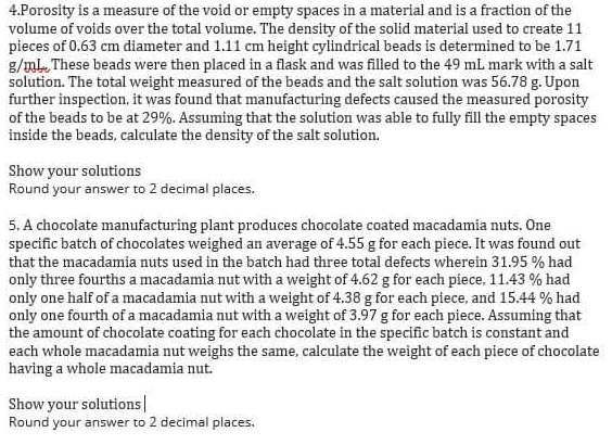 4.Porosity is a measure of the void or empty spaces in a material and is a fraction of the
volume of voids over the total volume. The density of the solid material used to create 11
pieces of 0.63 cm diameter and 1.11 cm height cylindrical beads is determined to be 1.71
g/ml. These beads were then placed in a flask and was filled to the 49 mL mark with a salt
solution. The total weight measured of the beads and the salt solution was 56.78 g. Upon
further inspection, it was found that manufacturing defects caused the measured porosity
of the beads to be at 29%. Assuming that the solution was able to fully fill the empty spaces
inside the beads, calculate the density of the salt solution.
Show your solutions
Round your answer to 2 decimal places,
5. A chocolate manufacturing plant produces chocolate coated macadamia nuts. One
specific batch of chocolates weighed an average of 4.55 g for each piece. It was found out
that the macadamia nuts used in the batch had three total defects wherein 31.95 % had
only three fourths a macadamia nut with a weight of 4.62 g for each piece, 11.43 % had
only one half of a macadamia nut with a weight of 4.38 g for each piece, and 15.44 % had
only one fourth of a macadamia nut with a weight of 3.97 g for each piece. Assuming that
the amount of chocolate coating for each chocolate in the specific batch is constant and
each whole macadamia nut weighs the same, calculate the weight of each piece of chocolate
having a whole macadamia nut.
Show your solutions|
Round your answer to 2 decimal places.
