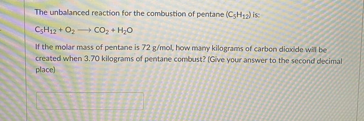 The unbalanced reaction for the combustion of pentane (C5H12) is:
C5H12 + O2
CO₂ + H₂O
If the molar mass of pentane is 72 g/mol, how many kilograms of carbon dioxide will be
created when 3.70 kilograms of pentane combust? (Give your answer to the second decimal
place)