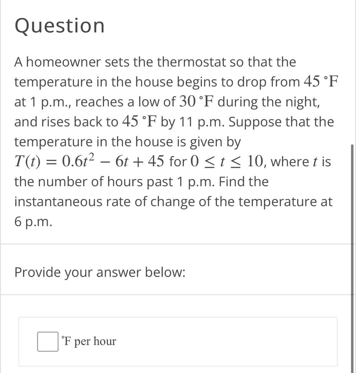 Question
A homeowner sets the thermostat so that the
temperature in the house begins to drop from 45 °F
at 1 p.m., reaches a low of 30 °F during the night,
and rises back to 45 °F by 11 p.m. Suppose that the
temperature in the house is given by
=
0.6t²6t+45 for 0 ≤ t ≤ 10, where t is
T(t)
the number of hours past 1 p.m. Find the
instantaneous rate of change of the temperature at
6 p.m.
Provide your answer below:
F per hour