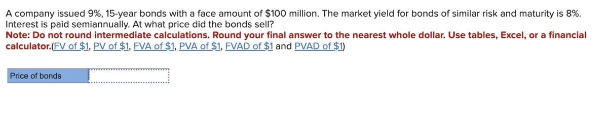 A company issued 9%, 15-year bonds with a face amount of $100 million. The market yield for bonds of similar risk and maturity is 8%.
Interest is paid semiannually. At what price did the bonds sell?
Note: Do not round intermediate calculations. Round your final answer to the nearest whole dollar. Use tables, Excel, or a financial
calculator.(FV of $1, PV of $1, FVA of $1, PVA of $1, FVAD of $1 and PVAD of $1)
Price of bonds