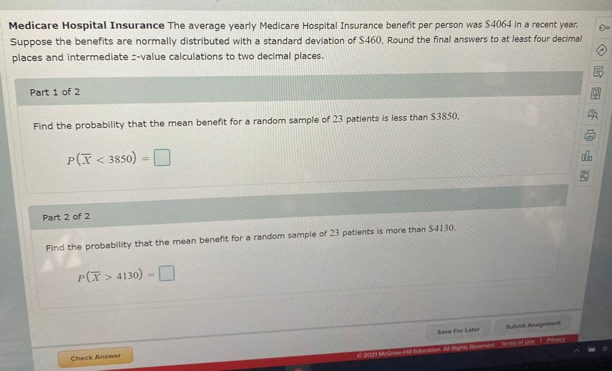 Medicare Hospital Insurance The average yearly Medicare Hospital Insurance benefit per person was $4064 in a recent year.
Suppose the benefits are normally distributed with a standard deviation of $460. Round the final answers to at least four decimal
places and intermediate --value calculations to two decimal places.
Part 1 of 2
Find the probability that the mean benefit for a random sample of 23 patients is less than $3850.
P(X< 3850)
%3D
Part 2 of 2
Find the probability that the mean benefit for a random sample of 23 patients is more than $4130.
P(X> 4130) = D
%3D
Submit Assignment
Save For Later
Check Answer
O2021 McGraw-Hill Education. All Rights Reserved Terms of Use Privacy
