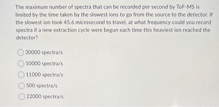 The maximum number of spectra that can be recorded per second by ToF-MS is
limited by the time taken by the slowest ions to go from the source to the detector. If
the slowest ion took 45.6 microsecond to travel, at what frequency could you record
spectra if a new extraction cycle were begun each time this heaviest ion reached the
detector?
30000 spectra/s
10000 spectra/s
11000 spectra/s
500 spectra/s
22000 spectra/s