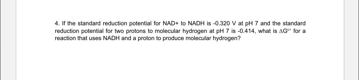 4. If the standard reduction potential for NAD+ to NADH is -0.320 V at pH 7 and the standard
reduction potential for two protons to molecular hydrogen at pH 7 is -0.414, what is AG°' for a
reaction that uses NADH and a proton to produce molecular hydrogen?