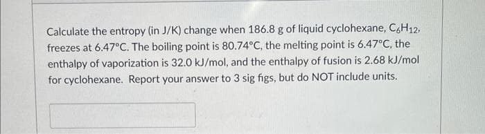 Calculate the entropy (in J/K) change when 186.8 g of liquid cyclohexane, C6H12,
freezes at 6.47°C. The boiling point is 80.74°C, the melting point is 6.47°C, the
enthalpy of vaporization is 32.0 kJ/mol, and the enthalpy of fusion is 2.68 kJ/mol
for cyclohexane. Report your answer to 3 sig figs, but do NOT include units.