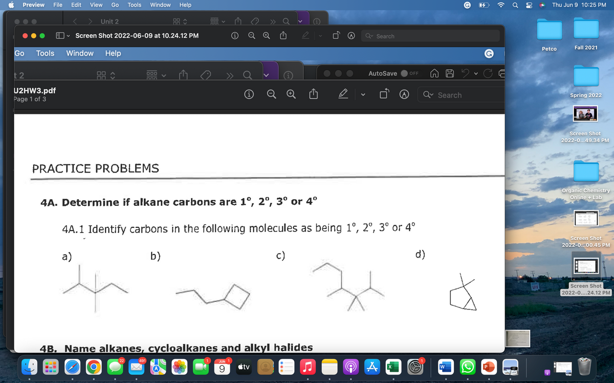 View Go Tools Window Help
Unit 2
Screen Shot 2022-06-09 at 10.24.12 PM
Search
Window Help
000
AutoSave OFF
(i
A
PRACTICE PROBLEMS
4A. Determine if alkane carbons are 1°, 2°, 3° or 4°
4A.1 Identify carbons in the following molecules as being 1°, 2°, 3° or 4°
a)
b)
c)
d)
4B. Name alkanes, cycloalkanes and alkyl halides
22
491
JUN 1
9
tv
A
chalelebabalalalala
Preview File Edit
Go
Tools
t2
U2HW3.pdf
Page 1 of 3
O
000
DOD
i
X
Search
W
G
P
((.
Ơ
2
80
LEVIS
Thu Jun 9 10:25 PM
Fall 2021
Spring 2022
Screen Shot
2022-0...49.34 PM
Organic Chemistry
Online + Lab
Screen Shot
2022-0...00.45 PM
Screen Shot
2022-0....24.12 PM
Petco