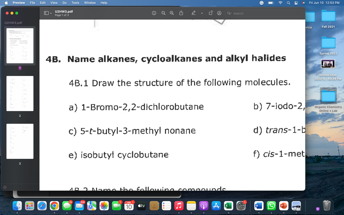 Preview File Edit View Go Tools Window Help
U2HW3.pdf
V
i
Search
Page 1 of 3
U2HW3.pdf
4B. Name alkanes, cycloalkanes and alkyl halides
1
4B.1 Draw the structure of the following molecules.
a) 1-Bromo-2,2-dichlorobutane
b) 7-iodo-2,
c) 5-t-butyl-3-methy! nonane
d) trans-1-b
e) isobutyl cyclobutane
f) cis-1-met
AD 3 Name the following
22
506
JUN
10
tv
W
P
A
شکریہ
ENAZAS
2
3
*********
لیتو
you
دارد و در وارد
O
(Cª
Ơ
opounde
A
X
Fri Jun 10 12:53 PM
Fall 2021
Spring 2022
Screen Shot
2022-0...49.34 PM
Organic Chemistry
Online + Lab
etco
9