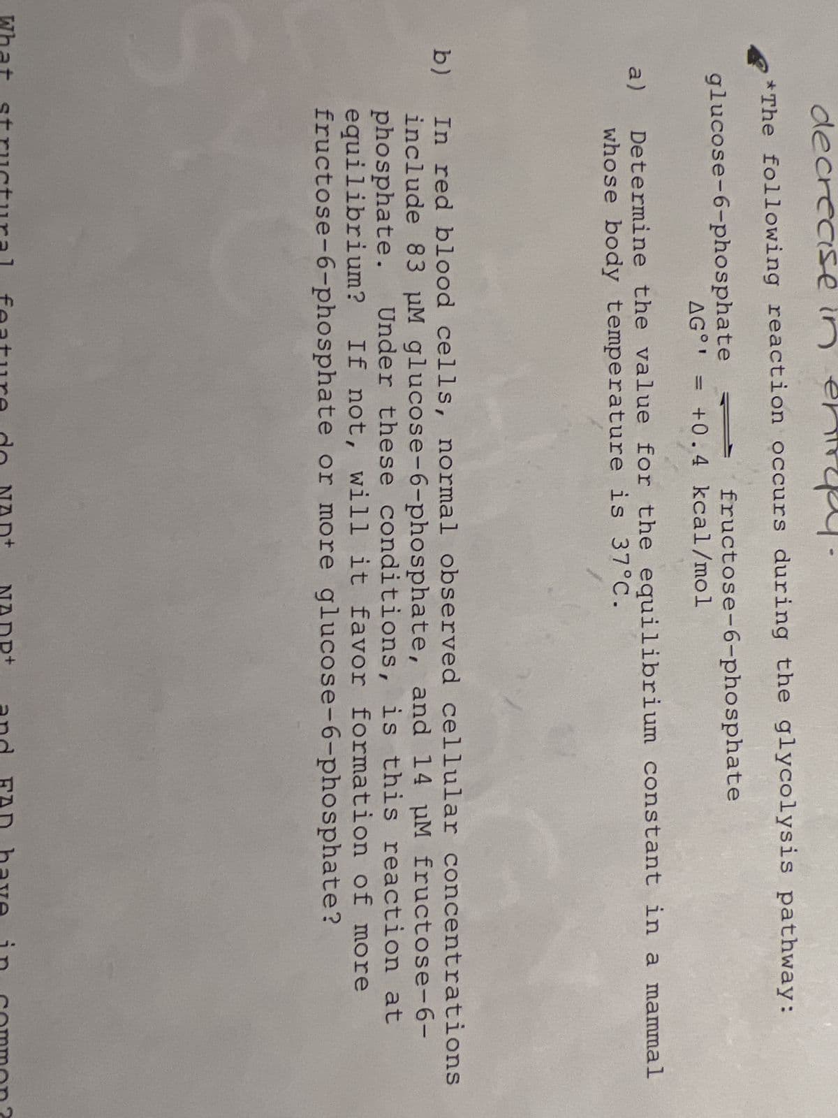 decrease in
*The following reaction occurs during the glycolysis pathway:
glucose-6-phosphate
a)
b)
AG°¹
fructose-6-phosphate
+0.4 kcal/mol
Determine the value for the equilibrium constant in a mammal
whose body temperature is 37°C.
In red blood cells, normal observed cellular concentrations
include 83 μM glucose-6-phosphate, and 14 μM fructose-6-
phosphate. Under these conditions, is this reaction at
equilibrium? If not, will it favor formation of more
fructose-6-phosphate or more glucose-6-phosphate?
What structural feature do NAD+ NADP+ and FAD have in common?