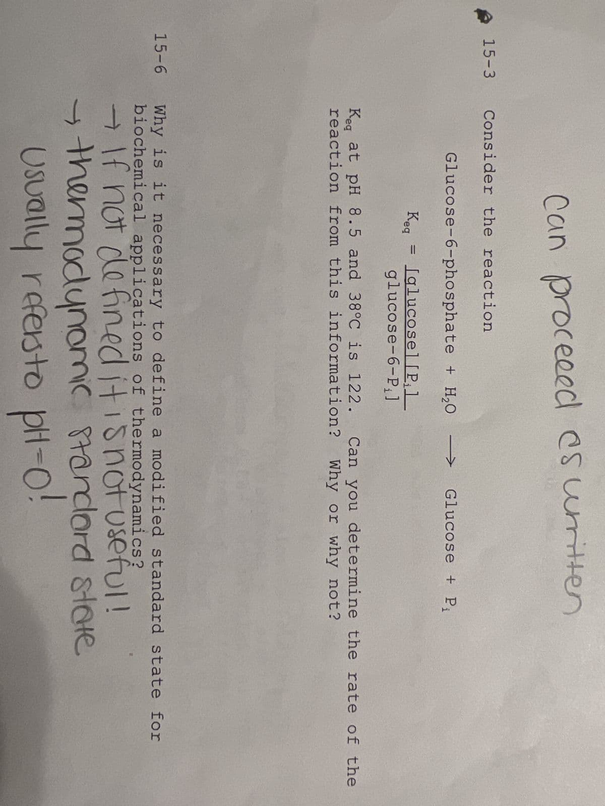 15-3
15-6
Can proceeed as written
Consider the reaction
Glucose-6-phosphate + H₂O
Keg = Iglucosel [P₁1
glucose-6-P₁]
Glucose + P₁
Keq at pH 8.5 and 38°C is 122. Can you determine the rate of the
reaction from this information? Why or why not?
Why is it necessary to define a modified standard state for
biochemical applications of thermodynamics?
→ If not defined it is not useful!
→ thermodynamic standard state
Usually refers to pH-0!