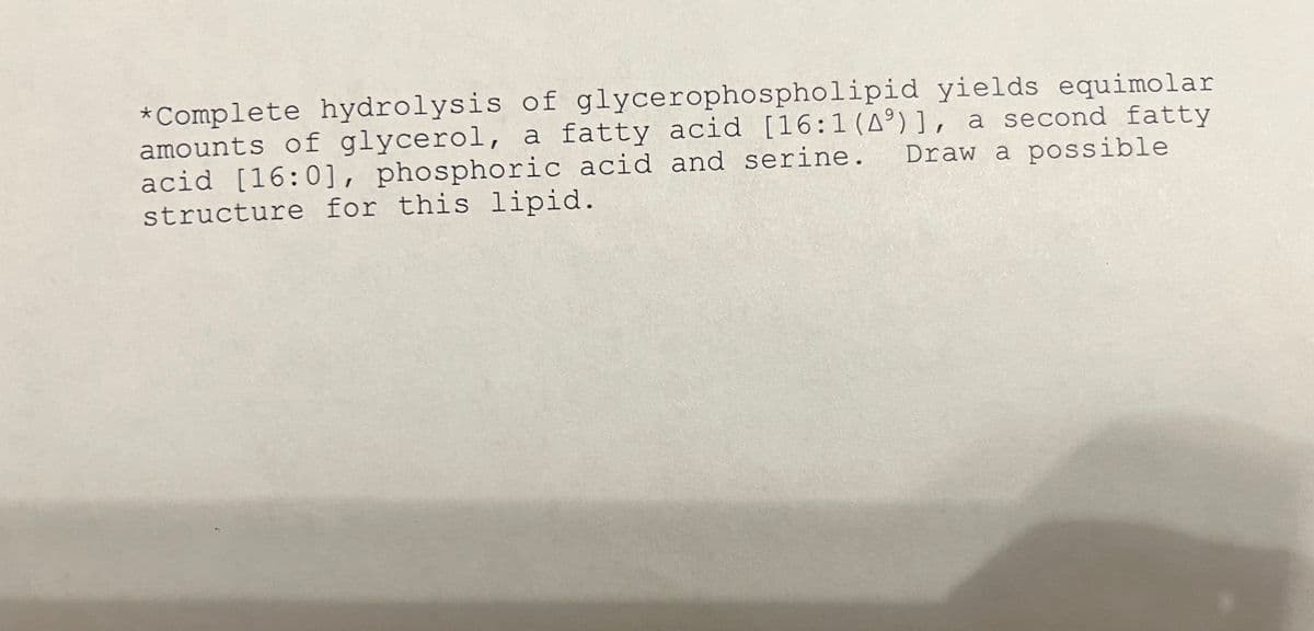 *Complete hydrolysis of glycerophospholipid yields equimolar
amounts of glycerol, a fatty acid [16:1 (A9)], a second fatty
Draw a possible
acid [16:0], phosphoric acid and serine.
structure for this lipid.