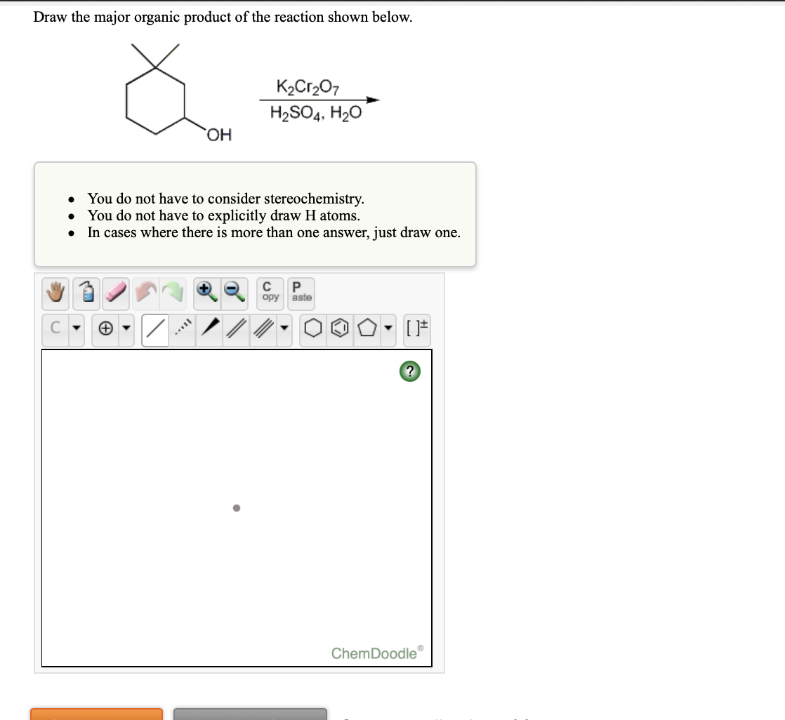 Draw the major organic product of the reaction shown below.
K2Cr,O7
H2SO4, H20
ОН
You do not have to consider stereochemistry.
You do not have to explicitly draw H atoms.
• In cases where there is more than one answer, just draw one.
opy aste
ChemDoodle
