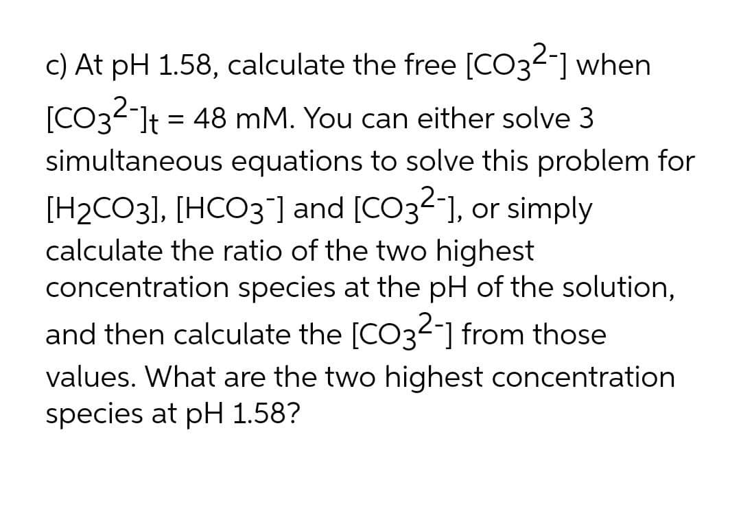 c) At pH 1.58, calculate the free [CO32-] when
[CO32-]t = 48 mM. You can either solve 3
simultaneous equations to solve this problem for
[H2CO3], [HCO3 ] and [CO32], or simply
calculate the ratio of the two highest
concentration species at the pH of the solution,
and then calculate the [CO32-] from those
values. What are the two highest concentration
species at pH 1.58?
