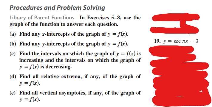 Procedures and Problem Solving
Library of Parent Functions In Exercises 5-8, use the
graph of the function to answer each question.
(a) Find any x-intercepts of the graph of y = f(x).
(b) Find any y-intercepts of the graph of y = f(x).
(c) Find the intervals on which the graph of y = f(x) is
increasing and the intervals on which the graph of
y = f(x) is decreasing.
(d) Find all relative extrema, if any, of the graph of
y = f(x).
(e) Find all vertical asymptotes, if any, of the graph of
y = f(x).
WH
19. y = sес лx - 3