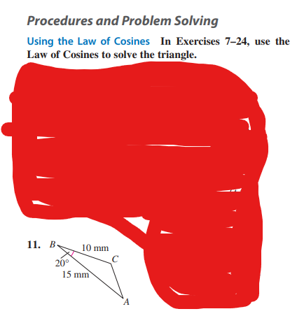 Procedures and Problem Solving
Using the Law of Cosines In Exercises 7-24, use the
Law of Cosines to solve the triangle.
11. B.
20°
10 mm
15 mm
A