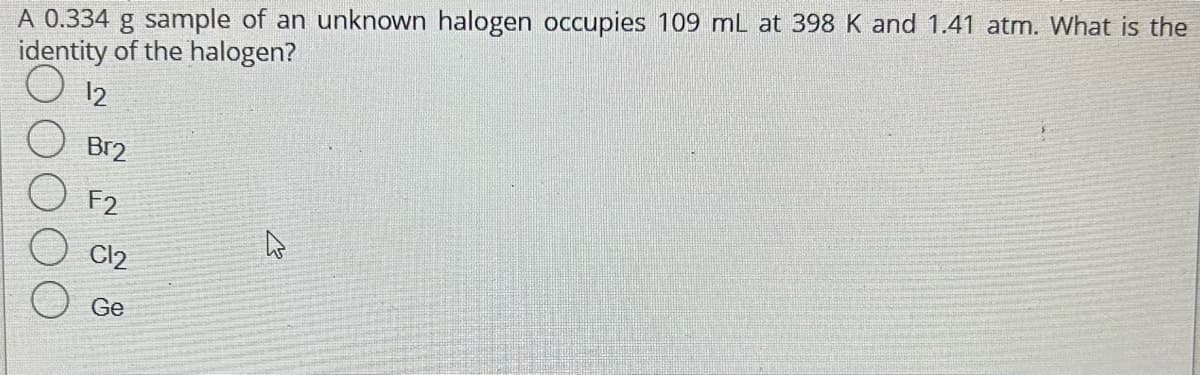 A 0.334 g sample of an unknown halogen occupies 109 mL at 398 K and 1.41 atm. What is the
identity of the halogen?
12
Br2
F2
C12
Ge