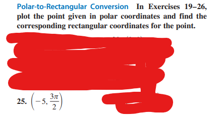 Polar-to-Rectangular
Conversion In Exercises 19-26,
plot the point given in polar coordinates and find the
corresponding rectangular coordinates for the point.
25.
-5,
3π
2