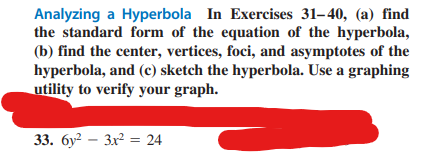 Analyzing a Hyperbola In Exercises 31-40, (a) find
the standard form of the equation of the hyperbola,
(b) find the center, vertices, foci, and asymptotes of the
hyperbola, and (c) sketch the hyperbola. Use a graphing
utility to verify your graph.
33. 6y²3x² = 24