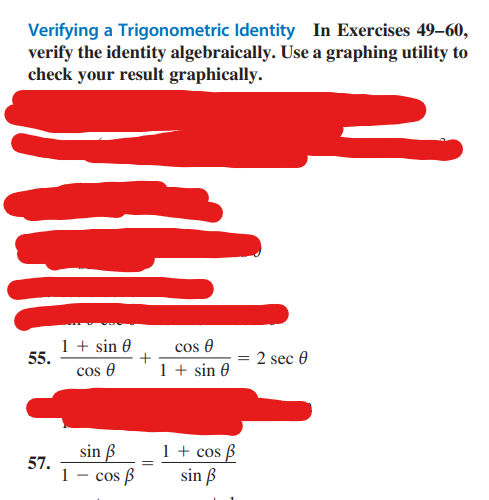 Verifying a Trigonometric Identity In Exercises 49-60,
verify the identity algebraically. Use a graphing utility to
check your result graphically.
55.
1 + sin 0
cos Ꮎ
57.
1
sin ß
cos ß
=
cos Ꮎ
1 + sin 0
1 + cos ß
sin ß
2 sec 0