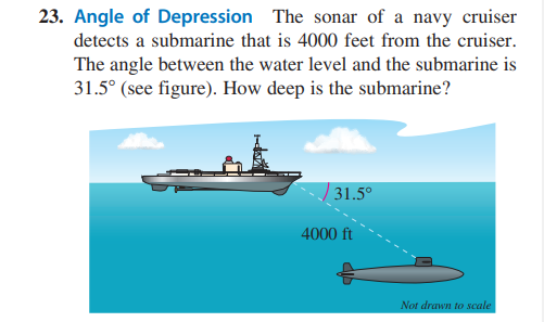 23. Angle of Depression The sonar of a navy cruiser
detects a submarine that is 4000 feet from the cruiser.
The angle between the water level and the submarine is
31.5° (see figure). How deep is the submarine?
31.5°
4000 ft
Not drawn to scale