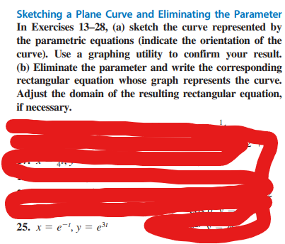 Sketching a Plane Curve and Eliminating the Parameter
In Exercises 13-28, (a) sketch the curve represented by
the parametric equations (indicate the orientation of the
curve). Use a graphing utility to confirm your result.
(b) Eliminate the parameter and write the corresponding
rectangular equation whose graph represents the curve.
Adjust the domain of the resulting rectangular equation,
if necessary.
25. x = e¹, y = e³t
1