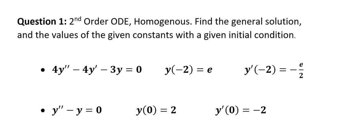 Question 1: 2nd Order ODE, Homogenous. Find the general solution,
and the values of the given constants with a given initial condition.
y'(-2) = -
e
. 4y" — 4y' — Зу %3D0
y(-2) = e
-
2
• " – y = 0
y(0) = 2
y' (0) = -2
%3D
