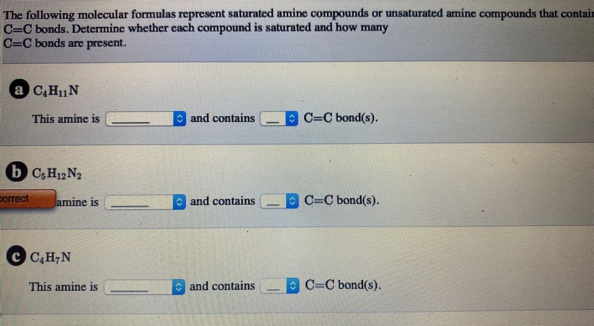 The following molecular formulas represent saturated amine compounds or unsaturated amine compounds that contain
C=C bonds. Determine whether each compound is saturated and how many
C=C bonds are present.
a C,H1N
This amine is
c and contains C=C bond(s).
b C,H12N2
correct
lamine is
and contains
C-C bond(s).
€ CH,N
This amine is
and contains
C=C bond(s).
