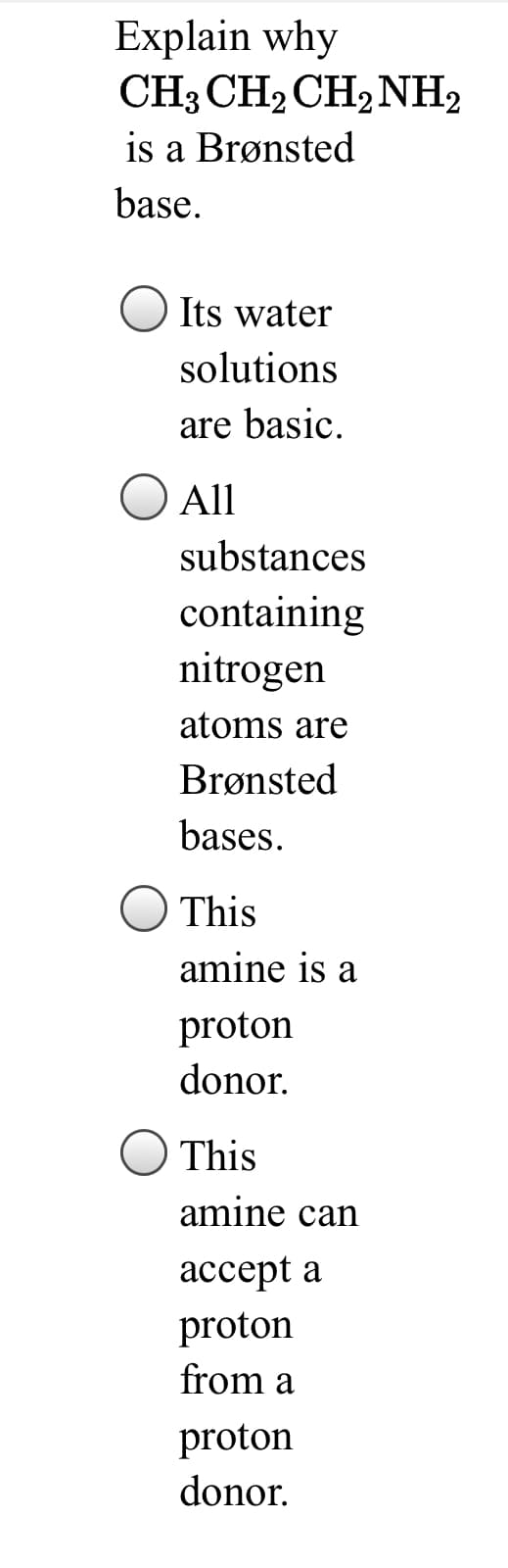 Explain why
CH3 CH2 CH2NH2
is a Brønsted
base.
Its water
solutions
are basic.
All
substances
containing
nitrogen
atoms are
Brønsted
bases.
This
amine is a
proton
donor.
This
amine can
ассеpt a
proton
from a
proton
donor.
