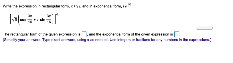 Write the expression in rectangular form, x+ yi, and in exponential form, re
reo.
14
3n
5 cos
16
+ i sin
16
....
The rectangular form of the given expression is, and the exponential form of the given expression is
(Simplify your answers. Type exact answers, using a as needed. Use integers or fractions for any numbers in the expressions.)

