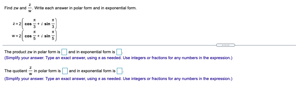 Find zw and
Write each answer in polar form and in exponential form.
Z= 2| cos +i sin
w = 2 cos
+ i sin
.....
The product zw in polar form is and in exponential form is.
(Simplify your answer. Type an exact answer, using a as needed. Use integers or fractions for any numbers in the expression.)
The quotient - in polar form is and in exponential form is
(Simplify your answer. Type an exact answer, using t as needed. Use integers or fractions for any numbers in the expression.)

