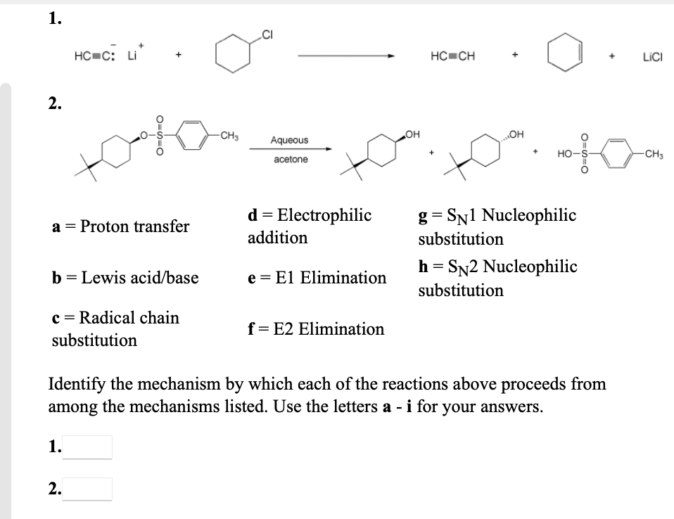 1.
.CI
HC C: Li
HC CH
LICI
2.
-CH3
OH
Aqueous
HO-S-
-CH3
acetone
g = SN1 Nucleophilic
substitution
Electrophilic
a = Proton transfer
addition
h = SN2 Nucleophilic
substitution
b = Lewis acid/base
e = El Elimination
c = Radical chain
f= E2 Elimination
substitution
Identify the mechanism by which each of the reactions above proceeds from
the mechanisms listed. Use the letters a - i for your answers.
among
1.
2.
