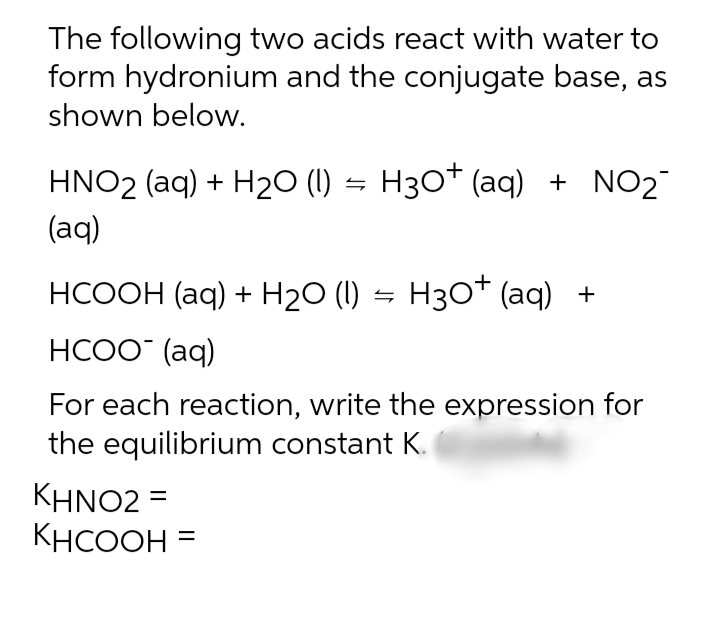 The following two acids react with water to
form hydronium and the conjugate base, as
shown below.
HNO2 (aq) + H2O (1) = H3O* (aq) + NO2
(aq)
НСООН (аq) + Н20 () — Нзо* (aq) +
НСОО (aq)
For each reaction, write the expression for
the equilibrium constant K.
ΚΗΝΟ2-
KHCOOH
%D
