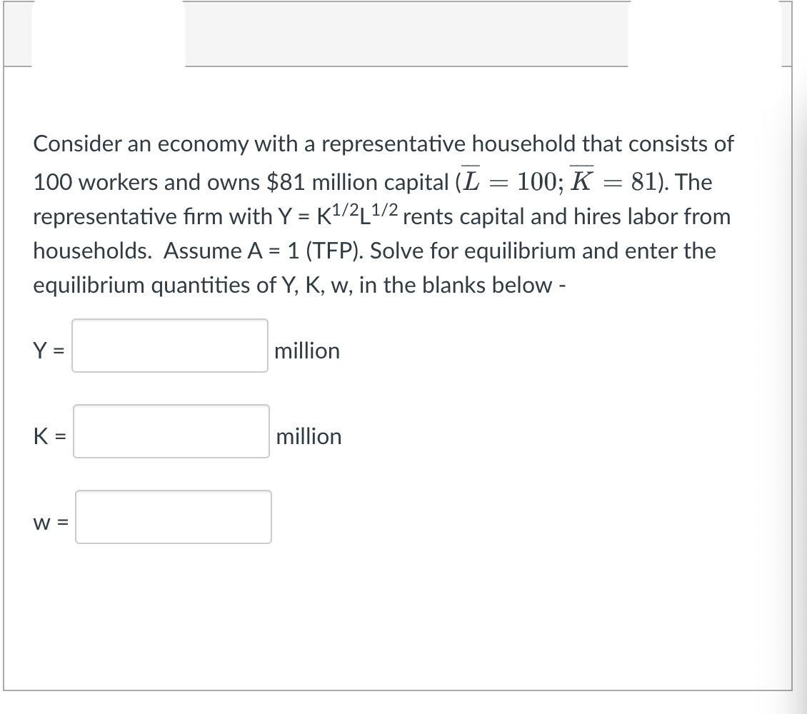 Consider an economy with a representative household that consists of
100 workers and owns $81 million capital (L = 100; K = 81). The
representative firm with Y = K¹/²L¹/2 rents capital and hires labor from
households. Assume A = 1 (TFP). Solve for equilibrium and enter the
equilibrium quantities of Y, K, w, in the blanks below -
Y =
million
million
K=
W =