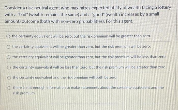 Consider a risk-neutral agent who maximizes expected utility of wealth facing a lottery
with a "bad" (wealth remains the same) and a "good" (wealth increases by a small
amount) outcome (both with non-zero probabilities). For this agent,
O the certainty equivalent will be zero, but the risk premium will be greater than zero.
O the certainty equivalent will be greater than zero, but the risk premium will be zero.
O the certainty equivalent will be greater than zero, but the risk premium will be less than zero.
O the certainty equivalent will be less than zero, but the risk premium will be greater than zero.
O the certainty equivalent and the risk premium will both be zero.
there is not enough information to make statements about the certainty equivalent and the
risk premium.

