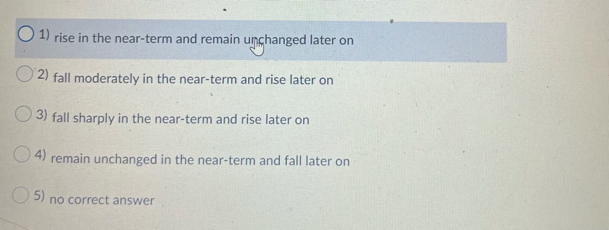 1) rise in the near-term and remain unchanged later on
2) fall moderately in the near-term and rise later on
3) fall sharply in the near-term and rise later on
4)
remain unchanged in the near-term and fall later on
5)
no correct answer
