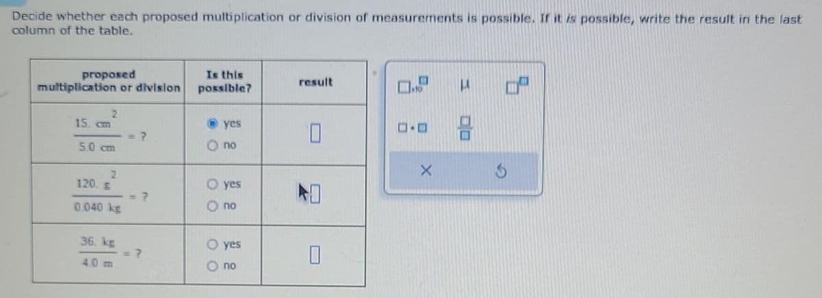 Decide whether each proposed multiplication or division of measurements is possible. If it is possible, write the result in the last
column of the table.
proposed
multiplication or division
2
15. cm
5.0 cm
2
120. B
0.040 kg
36. kg
4.0 m
Is this
possible?
00
0 0
yes
no
yes
no
yes
no
result
0.9
D-O
X
1²