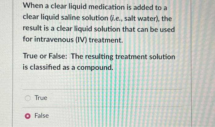 When a clear liquid medication is added to a
clear liquid saline solution (i.e., salt water), the
result is a clear liquid solution that can be used
for intravenous (IV) treatment.
True or False: The resulting treatment solution
is classified as a compound.
True
O False