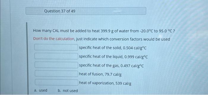 Question 37 of 49
How many CAL must be added to heat 399.9 g of water from -20.0°C to 95.0 °C ?
Don't do the calculation, just indicate which conversion factors would be used
specific heat of the solid, 0.504 cal/g °C
specific heat of the liquid, 0.999 cal/g °C
specific heat of the gas, 0.497 cal/g °C
heat of fusion, 79.7 cal/g
heat of vaporization, 539 cal/g
a. used
b. not used