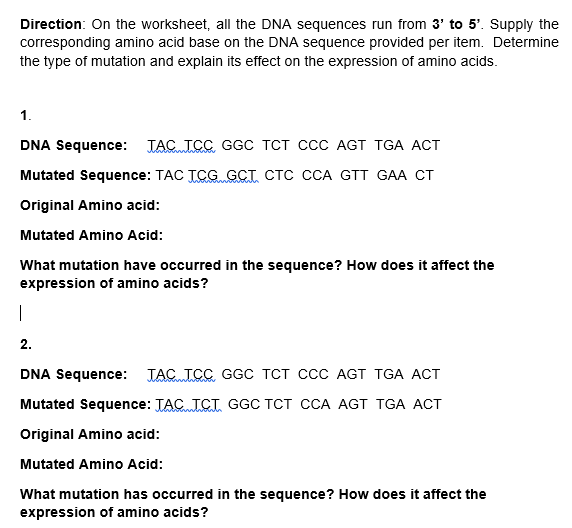 Direction: On the worksheet, all the DNA sequences run from 3' to 5'. Supply the
corresponding amino acid base on the DNA sequence provided per item. Determine
the type of mutation and explain its effect on the expression of amino acids.
1.
DNA Sequence: TAC TCC GGC TCT CcC AGT TGA ACT
Mutated Sequence: TAC TCG GCT CTC CCA GTT GAA CT
Original Amino acid:
Mutated Amino Acid:
What mutation have occurred in the sequence? How does it affect the
expression of amino acids?
2.
DNA Sequence: JAC ICC GGC TCT CcC AGT TGA ACT
Mutated Sequence: TAC ICT GGC TCT CCA AGT TGA ACT
Original Amino acid:
Mutated Amino Acid:
What mutation has occurred in the sequence? How does it affect the
expression of amino acids?
