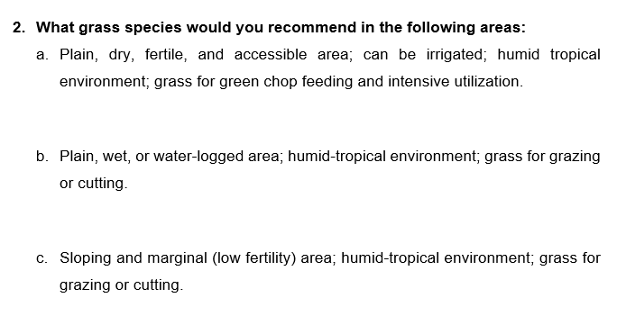 2. What grass species would you recommend in the following areas:
a. Plain, dry, fertile, and accessible area; can be irrigated; humid tropical
environment; grass for green chop feeding and intensive utilization.
b. Plain, wet, or water-logged area; humid-tropical environment; grass for grazing
or cutting.
c. Sloping and marginal (low fertility) area; humid-tropical environment; grass for
grazing or cutting.

